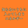 知らないうちに入ってしまうエネルギー