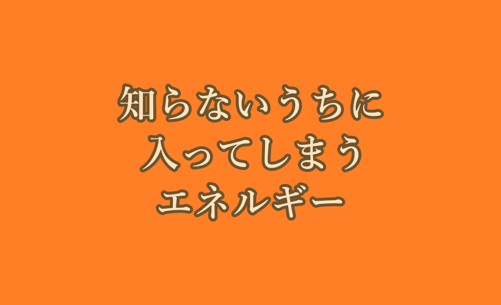 知らないうちに入ってしまうエネルギー