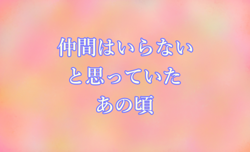 仲間はいらないと思っていたあの頃