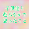 子供達と遊ぶなかで思ったこと