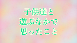 子供達と遊ぶなかで思ったこと