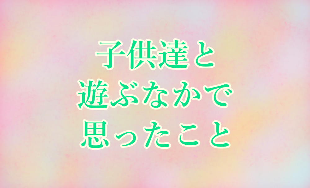 子供達と遊ぶなかで思ったこと