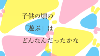 子供の頃の「遊ぶ」はどんなんだったかな